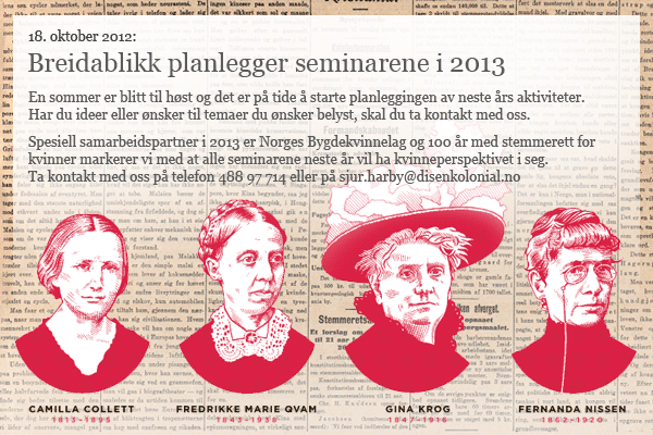 Breidablikk planlegginger seminarene i 2013: En sommer er blitt til h&oslash;st og det er p&aring; tide &aring; starte planleggingen av neste &aring;rs aktiviteter.  Har du ideer eller &oslash;nsker til temaer du &oslash;nsker belyst, skal du ta kontakt med oss.    Spesiell samarbeidspartner i 2013 er Norges Bygdekvinnelag og 100 &aring;r med stemmerett for  kvinner markerer vi med at alle seminarene neste &aring;r vil ha kvinneperspektivet i seg.  Ta kontakt med oss p&aring; telefon 488 97 714 eller p&aring; sjur.harby@disenkolonial.no
