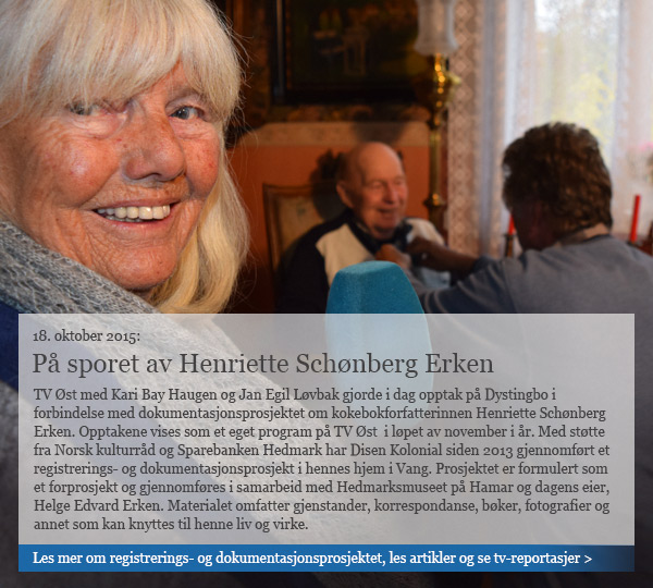 Bildevignett med foto av Kari Bay Haugen og Helge Edvard Erken klart til intervju. Tekst på bildet: TV Øst med Kari Bay Haugen og Jan Egil Løvbak gjorde i dag opptak på Dystingbo i forbindelse med dokumentasjonsprosjektet om kokebokforfatterinnen Henriette Schønberg Erken. Opptakene vises som et eget program på TV Øst i løpet av november i år. Med støtte fra Norsk kulturråd og Sparebanken Hedmark har Disen Kolonial siden 2013 gjennomført et registrerings- og dokumentasjonsprosjekt i hennes hjem i Vang. Prosjektet er formulert som et forprosjekt og gjennomføres i samarbeid med Hedmarksmuseet på Hamar og dagens eier, Helge Edvard Erken. Materialet omfatter gjenstander, korrespondanse, bøker, fotografier og annet som kan knyttes til henne liv og virke. / Etter teksten lenkes det til side med mer info og lenker til avisoppslag etc.